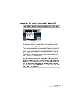 Page 351CUBASE SX/SL
Automatisation 14 – 351
À propos des cinq modes d’automatisation (Cubase SX)
Dans Cubase SL le mode d’automatisation est toujours “Touch Fader”.
Lorsque vous écrivez l’automatisation, vous pouvez choisir un des cinq 
modes d’automatisation (dans la barre d’outils de la fenêtre Projet) : 
•Lorsque le mode “Touch Fader” est sélectionné, le logiciel commence 
l’écriture (l’enregistrement) de l’automatisation dès que vous cliquez 
sur un contrôle et l’arrête quand vous relâchez le bouton de la...