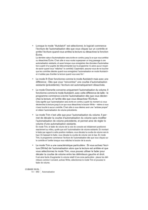 Page 352CUBASE SX/SL
14 – 352 Automatisation
•Lorsque le mode “Autolatch” est sélectionné, le logiciel commence 
l’écriture de l’automatisation dès que vous cliquez sur un contrôle et 
arrête l’écriture quand vous arrêtez la lecture ou désactivez la fonction 
Écrire.
La dernière valeur d’automatisation sera écrite en continu jusqu’à ce que vous arrêtiez 
ou désactiviez Écrire. C’est utile si vous voulez superposer un long passage à une 
automatisation existante, et aussi lorsque vous enregistrez des données...