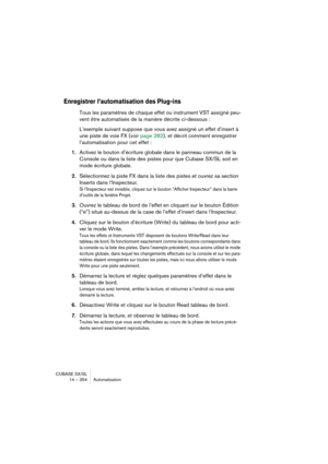 Page 354CUBASE SX/SL
14 – 354 Automatisation
Enregistrer l’automatisation des Plug-ins
Tous les paramètres de chaque effet ou instrument VST assigné peu-
vent être automatisés de la manière décrite ci-dessous :
L’exemple suivant suppose que vous avez assigné un effet d’insert à 
une piste de voie FX (voir page 282), et décrit comment enregistrer 
l’automatisation pour cet effet :
1.Activez le bouton d’écriture globale dans le panneau commun de la 
Console ou dans la liste des pistes pour que Cubase SX/SL soit en...