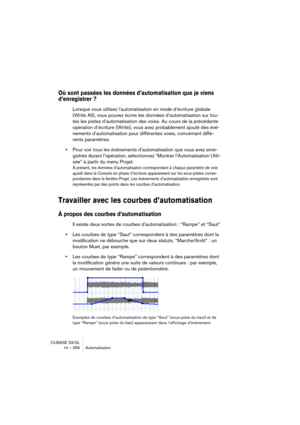 Page 356CUBASE SX/SL
14 – 356 Automatisation
Où sont passées les données d’automatisation que je viens 
d’enregistrer ?
Lorsque vous utilisez l’automatisation en mode d’écriture globale 
(Write All), vous pouvez écrire les données d’automatisation sur tou-
tes les pistes d’automatisation des voies. Au cours de la précédente 
opération d’écriture (Write), vous avez probablement ajouté des évé-
nements d’automatisation pour différentes voies, concernant diffé-
rents paramètres.
•Pour voir tous les événements...