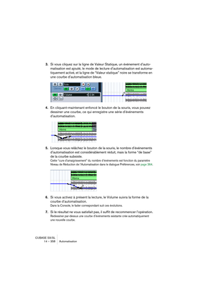 Page 358CUBASE SX/SL
14 – 358 Automatisation
3.Si vous cliquez sur la ligne de Valeur Statique, un événement d’auto-
matisation est ajouté, le mode de lecture d’automatisation est automa-
tiquement activé, et la ligne de “Valeur statique” noire se transforme en 
une courbe d’automatisation bleue.
4.En cliquant-maintenant enfoncé le bouton de la souris, vous pouvez 
dessiner une courbe, ce qui enregistre une série d’événements 
d’automatisation.
5.Lorsque vous relâchez le bouton de la souris, le nombre...