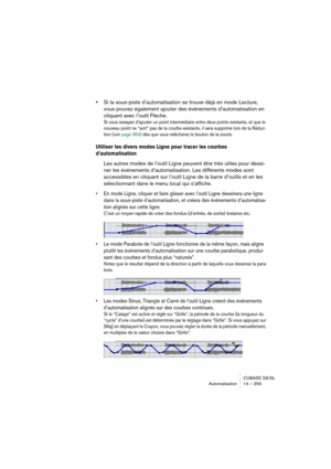 Page 359CUBASE SX/SL
Automatisation 14 – 359
•Si la sous-piste d’automatisation se trouve déjà en mode Lecture, 
vous pouvez également ajouter des événements d’automatisation en 
cliquant avec l’outil Flèche.
Si vous essayez d’ajouter un point intermédiaire entre deux points existants, et que le 
nouveau point ne “sort” pas de la courbe existante, il sera supprimé lors de la Réduc-
tion (voir page 364) dès que vous relâcherez le bouton de la souris.
Utiliser les divers modes Ligne pour tracer les courbes...