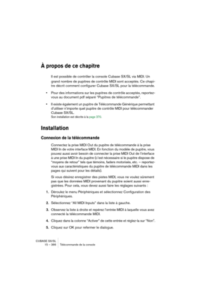 Page 366CUBASE SX/SL
15 – 366 Télécommande de la console
À propos de ce chapitre
Il est possible de contrôler la console Cubase SX/SL via MIDI. Un 
grand nombre de pupitres de contrôle MIDI sont acceptés. Ce chapi-
tre décrit comment configurer Cubase SX/SL pour la télécommande.
•Pour des informations sur les pupitres de contrôle acceptés, reportez-
vous au document pdf séparé “Pupitres de télécommande”.
•Il existe également un pupitre de Télécommande Générique permettant 
d’utiliser n’importe quel pupitre de...