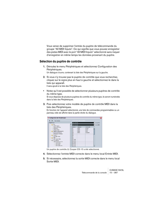 Page 367CUBASE SX/SL
Télécommande de la console 15 – 367
Vous venez de supprimer l’entrée du pupitre de télécommande du 
groupe “All MIDI Inputs”. Ce qui signifie que vous pouvez enregistrer 
des pistes MIDI avec le port “All MIDI Inputs” sélectionné sans risquer 
d’enregistrer en même temps les données provenant du pupitre.
Sélection du pupitre de contrôle
1.Déroulez le menu Périphériques et sélectionnez Configuration des 
Périphériques.
Un dialogue s’ouvre, contenant la liste des Périphériques sur la gauche....