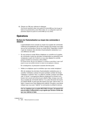 Page 368CUBASE SX/SL
15 – 368 Télécommande de la console
6.Cliquez sur OK pour refermer le dialogue.
Vous pouvez maintenant utiliser votre pupitre de contrôle MIDI pour faire bouger les 
faders et les potentiomètres, activer Mute et Solo, etc. La configuration exacte des 
paramètres dépend du pupitre de contrôle MIDI que vous utilisez.
Opérations
Écriture de l’Automatisation au moyen des commandes à 
distance
L’automatisation de la console au moyen d’un pupitre de commande 
s’effectue principalement de la même...