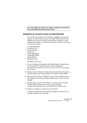 Page 369CUBASE SX/SL
Télécommande de la console 15 – 369
Ceci n’est valable que lorsque vous utilisez un pupitre de commande et 
que le mode Write est activé dans la Console.
Assignation de raccourcis clavier aux télécommandes
Sur certains des pupitres de commande compatibles, vous pouvez 
assigner n’importe quelle fonction de Cubase SX/SL (pouvant être 
assignée à un raccourci clavier) à des touches, molettes ou autres 
contrôles génériques. À l’heure de l’écriture de ce manuel, ces appa-
reils sont les...