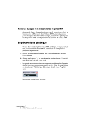 Page 370CUBASE SX/SL
15 – 370 Télécommande de la console
Remarque à propos de la télécommande de pistes MIDI
Alors que la plupart des pupitres de commande peuvent contrôler à la 
fois des voies MIDI et audio dans Cubase SX/SL, les réglages des 
paramètres peut être différent. Par exemple, les contrôles spécifiques à 
l’audio (comme l’EQ) seront ignorés lors du contrôle de canaux MIDI.
Le périphérique générique
Si vous disposez d’un périphérique MIDI générique, vous pouvez l’uti-
liser pour contrôler Cubase SX/SL...