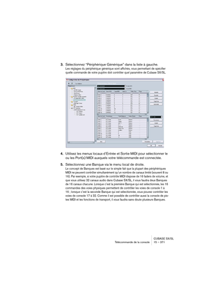 Page 371CUBASE SX/SL
Télécommande de la console 15 – 371
3.Sélectionnez “Périphérique Générique” dans la liste à gauche.
Les réglages du périphérique générique sont affichés, vous permettant de spécifier 
quelle commande de votre pupitre doit contrôler quel paramètre de Cubase SX/SL. 
4.Utilisez les menus locaux d’Entrée et Sortie MIDI pour sélectionner le 
ou les Port(s) MIDI auxquels votre télécommande est connectée.
5.Sélectionnez une Banque via le menu local de droite.
Le concept de Banques est basé sur le...