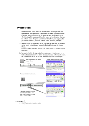 Page 378CUBASE SX/SL
16 – 378 Traitements et fonctions audio
Présentation
Les traitements audio effectués dans Cubase SX/SL peuvent être 
qualifiés de “non-destructifs” : autrement dit, il est toujours possible 
d’annuler les modifications ou de retourner aux versions d’origine. 
Ceci vient du fait que ce sont les clips audio qui sont traités, et jamais 
les fichiers audio d’origine eux-mêmes. Par ailleurs, ces clips audio 
peuvent se référer à plusieurs fichiers audio. Voici les principes :
1.Si vous traitez un...