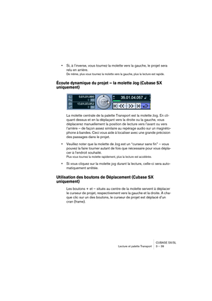 Page 39CUBASE SX/SL
Lecture et palette Transport 3 – 39
•Si, à l’inverse, vous tournez la molette vers la gauche, le projet sera 
relu en arrière.
De même, plus vous tournez la molette vers la gauche, plus la lecture est rapide.
Écoute dynamique du projet – la molette Jog (Cubase SX 
uniquement)
La molette centrale de la palette Transport est la molette Jog. En cli-
quant dessus et en la déplaçant vers la droite ou la gauche, vous 
déplacerez manuellement la position de lecture vers l’avant ou vers 
l’arrière –...