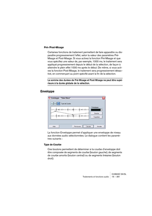 Page 381CUBASE SX/SL
Traitements et fonctions audio 16 – 381
Pré-/Post-Mixage
Certaines fonctions de traitement permettent de faire apparaître ou dis-
paraître progressivement l’effet, selon la valeur des paramètres Pré-
Mixage et Post-Mixage. Si vous activez la fonction Pré-Mixage et que 
vous spécifiez une valeur de, par exemple, 1000 ms, le traitement sera 
appliqué progressivement depuis le début de la sélection, de façon à 
atteindre le plein effet 1000 ms après le début. De même, si vous acti-
vez la...