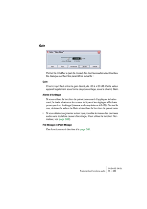 Page 383CUBASE SX/SL
Traitements et fonctions audio 16 – 383
Gain
Permet de modifier le gain (le niveau) des données audio sélectionnées. 
Ce dialogue contient les paramètres suivants :
Gain
C’est ici qu’il faut entrer le gain désiré, de -50 à +20 dB. Cette valeur 
apparaît également sous forme de pourcentage, sous le champ Gain.
Alerte d’écrêtage
Si vous utilisez la fonction de pré-écoute avant d’appliquer le traite-
ment, le texte situé sous le curseur indique si les réglages effectués 
provoquent un écrêtage...