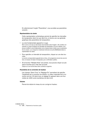 Page 388CUBASE SX/SL
16 – 388 Traitements et fonctions audio
En sélectionnant l’onglet “Paramètres”, vous accédez aux paramètres 
suivants :
Représentation du clavier
Cette représentation schématique permet de spécifier les intervalles 
de transposition demi-ton par demi-ton, et donne une vue générale 
graphique des paramètres de transposition.
•La note fondamentale apparaît en rouge.
Elle n’a rien à voir avec la vraie hauteur des données audio d’origine : elle constitue uni-
quement un moyen d’indiquer les...