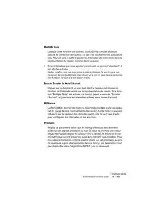 Page 389CUBASE SX/SL
Traitements et fonctions audio 16 – 389
Multiple Note
Lorsque cette fonction est activée, vous pouvez cumuler plusieurs 
valeurs de correction de hauteur, ce qui crée des harmonies à plusieurs 
voix. Pour ce faire, il suffit d’ajouter les intervalles de votre choix dans la 
représentation du clavier, comme décrit ci-avant.
•Si les intervalles que vous ajoutez constituent un accord “standard”, il 
est affiché à droite.
Veuillez toutefois noter que pour inclure la note de référence (le son...