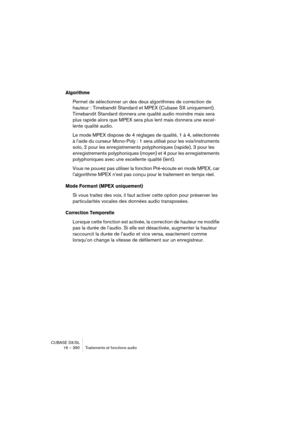 Page 390CUBASE SX/SL
16 – 390 Traitements et fonctions audio
Algorithme
Permet de sélectionner un des deux algorithmes de correction de 
hauteur : Timebandit Standard et MPEX (Cubase SX uniquement). 
Timebandit Standard donnera une qualité audio moindre mais sera 
plus rapide alors que MPEX sera plus lent mais donnera une excel-
lente qualité audio. 
Le mode MPEX dispose de 4 réglages de qualité, 1 à 4, sélectionnés 
à l’aide du curseur Mono-Poly : 1 sera utilisé pour les voix/instruments 
solo, 2 pour les...