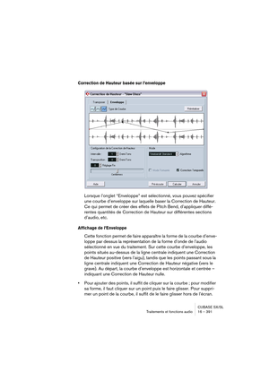 Page 391CUBASE SX/SL
Traitements et fonctions audio 16 – 391
Correction de Hauteur basée sur l’enveloppe
Lorsque l’onglet “Enveloppe” est sélectionné, vous pouvez spécifier 
une courbe d’enveloppe sur laquelle baser la Correction de Hauteur. 
Ce qui permet de créer des effets de Pitch Bend, d’appliquer diffé-
rentes quantités de Correction de Hauteur sur différentes sections 
d’audio, etc.
Affichage de l’Enveloppe
Cette fonction permet de faire apparaître la forme de la courbe d’enve-
loppe par dessus la...