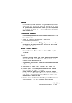 Page 393CUBASE SX/SL
Traitements et fonctions audio 16 – 393
Intervalle
Ce paramètre permet de déterminer, dans l’écran Enveloppe, l’ampli-
tude verticale de la correction de hauteur. Si sa valeur est, par ex. de 
“4”, cela signifie qu’un point situé en haut de la courbe correspond à 
une Correction de Hauteur de + 4 demi-tons. La valeur maximale est 
de +/- 16 demi-tons. 
Transposition et Réglage fin
Ces paramètres permettent de modifier numériquement la valeur d’un 
point de la courbe :
1.Cliquez sur un point...