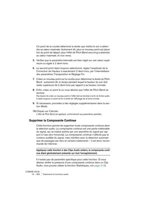 Page 394CUBASE SX/SL
16 – 394 Traitements et fonctions audio
Ce point de la courbe détermine la durée que mettra le son à attein-
dre sa valeur maximale. Autrement dit, plus ce nouveau point est placé 
loin du point de départ, plus l’effet de Pitch Bend sera long à atteindre 
sa valeur maximale, et vice versa.
5.Vérifiez que le paramètre Intervalle est bien réglé sur une valeur supé-
rieure ou égale à 2 demi-tons.
6.Le second point étant toujours sélectionné, réglez l’amplitude de la 
Correction de Hauteur à...