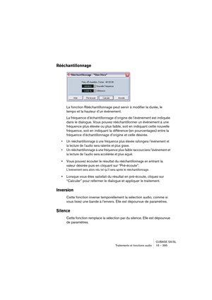 Page 395CUBASE SX/SL
Traitements et fonctions audio 16 – 395
Rééchantillonnage
La fonction Rééchantillonnage peut servir à modifier la durée, le 
tempo et la hauteur d’un événement.
La fréquence d’échantillonnage d’origine de l’événement est indiquée 
dans le dialogue. Vous pouvez rééchantillonner un événement à une 
fréquence plus élevée ou plus faible, soit en indiquant cette nouvelle 
fréquence, soit en indiquant la différence (en pourcentages) entre la 
fréquence d’échantillonnage d’origine et celle...