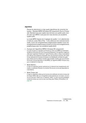 Page 399CUBASE SX/SL
Traitements et fonctions audio 16 – 399
Algorithme
Permet de sélectionner un des quatre algorithmes de correction de 
hauteur : Standard MPEX 2(Cubase SX uniquement), Drum et Temps 
réel. Standard sera plus rapide mais donnera une qualité audio moin-
dre alors que MPEX 2 sera plus lent mais donnera une excellente 
qualité audio. 
Le mode MPEX dispose de 4 réglages de qualité, 1 à 4, sélectionnés 
à l’aide du curseur Mono-Poly : 1 sera utilisé pour les voix/instruments 
isolés, 2 pour les...