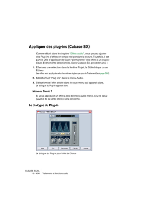 Page 400CUBASE SX/SL
16 – 400 Traitements et fonctions audio
Appliquer des plug-ins (Cubase SX)
Comme décrit dans le chapitre “Effets audio”, vous pouvez ajouter 
des Plug-ins d’effets en temps réel pendant la lecture. Toutefois, il est 
parfois utile d’appliquer de façon “permanente” des effets à un ou plu-
sieurs Événements sélectionnés. Dans Cubase SX, procéder ainsi :
1.Effectuez une sélection dans la fenêtre Projet, la Bibliothèque ou un 
Éditeur.
Les effets sont appliqués selon les mêmes règles que pour le...