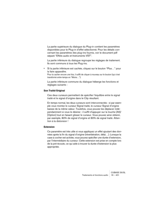 Page 401CUBASE SX/SL
Traitements et fonctions audio 16 – 401
La partie supérieure du dialogue du Plug-in contient les paramètres 
disponibles pour le Plug-in d’effet sélectionné. Pour les détails con-
cernant les paramètres des plug-ins fournis, voir le document pdf 
séparé “Effets audio et Instruments VST”.
La partie inférieure du dialogue regroupe les réglages de traitement. 
Ils sont communs à tous les Plug-ins.
•Si la partie inférieure est cachée, cliquez sur le bouton “Plus…” pour 
la faire apparaître.
Pour...