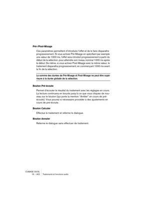 Page 402CUBASE SX/SL
16 – 402 Traitements et fonctions audio
Pré-/Post-Mixage
Ces paramètres permettent d’introduire l’effet et de le faire disparaître 
progressivement. Si vous activez Pré-Mixage en spécifiant par exemple 
une valeur de 1000 ms, l’effet sera introduit progressivement à partir du 
début de la sélection, pour atteindre son niveau nominal 1000 ms après 
le début. De même, si vous activez Post-Mixage avec la même valeur, le 
traitement disparaîtra progressivement, en commençant 1000 ms avant 
la...