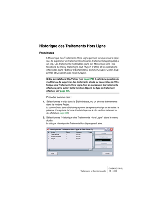 Page 403CUBASE SX/SL
Traitements et fonctions audio 16 – 403
Historique des Traitements Hors Ligne
Procédures
L’Historique des Traitements Hors Ligne permet, lorsque vous le dési-
rez, de supprimer un traitement (ou tous les traitements) appliqué(s) à 
un clip. Les traitements modifiables dans cet Historique sont : les 
fonctions du menu Traitement, tout Plug-in d’effet, et les opérations 
effectuées dans l’Éditeur d’Échantillons, comme Couper, Coller, Sup-
primer et Dessiner avec l’outil Crayon.
Grâce aux...