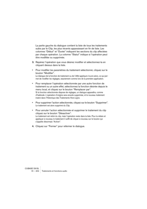 Page 404CUBASE SX/SL
16 – 404 Traitements et fonctions audio
La partie gauche du dialogue contient la liste de tous les traitements 
subis par le Clip, les plus récents apparaissant en fin de liste. Les 
colonnes “Début” et “Durée” indiquent les sections du clip affectées 
par chaque opération. La colonne “Statut” indique si l’opération peut 
être modifiée ou supprimée.
3.Repérez l’opération que vous désirez modifier et sélectionnez-la en 
cliquant dessus dans la liste.
•Pour modifier les paramètres du...