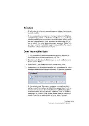 Page 405CUBASE SX/SL
Traitements et fonctions audio 16 – 405
Restrictions
•Si la fonction de traitement ne possède aucun réglage, il est impossi-
ble de la modifier.
•Si vous avez appliqué un traitement changeant la durée du Clip (par 
exemple Couper, Insérer ou Modifier la durée), vous ne pouvez le sup-
primer que s’il s’agit du plus récent traitement contenu dans l’Histori-
que des Traitements Hors Ligne (autrement dit, s’il apparaît tout en 
bas de la liste). Une icône apparaissant dans la colonne “Statut”...