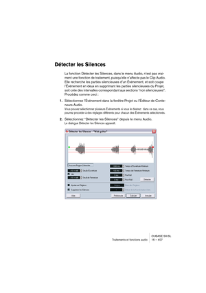 Page 407CUBASE SX/SL
Traitements et fonctions audio 16 – 407
Détecter les Silences
La fonction Détecter les Silences, dans le menu Audio, n’est pas vrai-
ment une fonction de traitement, puisqu’elle n’affecte pas le Clip Audio. 
Elle recherche les parties silencieuses d’un Événement, et soit coupe 
l’Événement en deux en supprimant les parties silencieuses du Projet, 
soit crée des intervalles correspondant aux sections “non silencieuses”. 
Procédez comme ceci :
1.Sélectionnez l’Événement dans la fenêtre Projet...