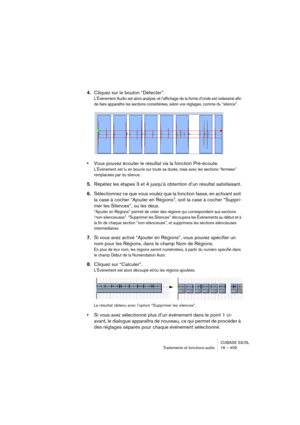 Page 409CUBASE SX/SL
Traitements et fonctions audio 16 – 409
4.Cliquez sur le bouton “Détecter”.
L’Événement Audio est alors analysé, et l’affichage de la forme d’onde est redessiné afin 
de faire apparaître les sections considérées, selon vos réglages, comme du “silence”.
•Vous pouvez écouter le résultat via la fonction Pré-écoute.
L’Événement est lu en boucle sur toute sa durée, mais avec les sections “fermées” 
remplacées par du silence.
5.Répétez les étapes 3 et 4 jusqu’à obtention d’un résultat...