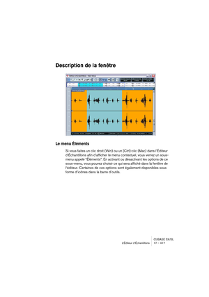 Page 417CUBASE SX/SL
L’Éditeur d’Échantillons 17 – 417
Description de la fenêtre
Le menu Éléments
Si vous faites un clic droit (Win) ou un [Ctrl]-clic (Mac) dans l’Éditeur 
d’Échantillons afin d’afficher le menu contextuel, vous verrez un sous-
menu appelé “Éléments”. En activant ou désactivant les options de ce 
sous-menu, vous pouvez choisir ce qui sera affiché dans la fenêtre de 
l‘éditeur. Certaines de ces options sont également disponibles sous 
forme d’icônes dans la barre d’outils.  