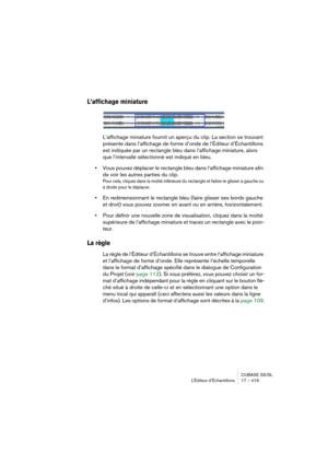 Page 419CUBASE SX/SL
L’Éditeur d’Échantillons 17 – 419
L’affichage miniature
L’affichage miniature fournit un aperçu du clip. La section se trouvant 
présente dans l’affichage de forme d’onde de l’Éditeur d’Échantillons 
est indiquée par un rectangle bleu dans l’affichage miniature, alors 
que l’intervalle sélectionné est indiqué en bleu.
•Vous pouvez déplacer le rectangle bleu dans l‘affichage miniature afin 
de voir les autres parties du clip.
Pour cela, cliquez dans la moitié inférieure du rectangle et...