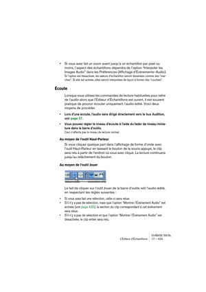 Page 423CUBASE SX/SL
L’Éditeur d’Échantillons 17 – 423
•Si vous avez fait un zoom avant jusqu’à un échantillon par pixel ou 
moins, l’aspect des échantillons dépendra de l’option “Interpoler les 
Images Audio” dans les Préférences (Affichage d’Événements–Audio).
Si l’option est désactivée, les valeurs d’échantillon seront dessinées comme des “mar-
ches”. Si elle est activée, elles seront interpolées de façon à former des “courbes”.
Écoute
Lorsque vous utilisez les commandes de lecture habituelles pour relire 
de...