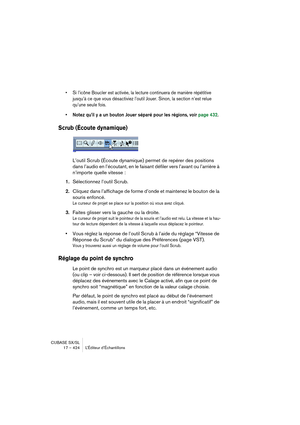 Page 424CUBASE SX/SL
17 – 424 L’Éditeur d’Échantillons
• Si l’icône Boucler est activée, la lecture continuera de manière répétitive 
jusqu’à ce que vous désactiviez l’outil Jouer. Sinon, la section n’est relue 
qu’une seule fois.
• Notez qu’il y a un bouton Jouer séparé pour les régions, voir page 432.
Scrub (Écoute dynamique)
L’outil Scrub (Écoute dynamique) permet de repérer des positions 
dans l’audio en l’écoutant, en le faisant défiler vers l’avant ou l’arrière à 
n’importe quelle vitesse :
1.Sélectionnez...