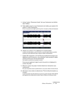 Page 425CUBASE SX/SL
L’Éditeur d’Échantillons 17 – 425
1.Activez l’option “Événement Audio” afin que l’événement soit affiché 
dans l’éditeur.
2.Faites défiler jusqu’à ce que l’événement soit visible, puis repérez l’éti-
quette “P” dans l’événement.
Si vous n’avez pas encore réglé le point de synchro, il est placé au début de l’événement.
3.Cliquez sur le fanion “P” et déplacez-le à l’endroit désiré.
Lorsque vous faites glisser le point de synchro, une bulle d’aide indique sa position 
actuelle (au format...