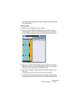 Page 431CUBASE SX/SL
L’Éditeur d’Échantillons 17 – 431
Les régions sont principalement créées, éditées et gérées dans l’Édi-
teur d’Échantillons :
Créer une région
1.Sélectionnez l’intervalle à convertir en région.
2.Cliquez sur l’icône “Montrer les Régions” dans la barre d’outils, ou 
activez “Régions” dans le sous-menu Éléments du menu contextuel.
La liste des régions sera affichée à droite dans la fenêtre de l’Éditeur d’Échantillons.
3.Cliquez sur le bouton Ajouter Région situé au-dessus de la liste des...