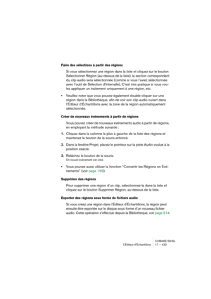 Page 433CUBASE SX/SL
L’Éditeur d’Échantillons 17 – 433
Faire des sélections à partir des régions
Si vous sélectionnez une région dans la liste et cliquez sur le bouton 
Sélectionner Région (au-dessus de la liste), la section correspondant 
du clip audio sera sélectionnée (comme si vous l’aviez sélectionnée 
avec l’outil de Sélection d’Intervalle). C’est très pratique si vous vou-
lez appliquer un traitement uniquement à une région, etc.
•Veuillez noter que vous pouvez également double-cliquer sur une 
région...