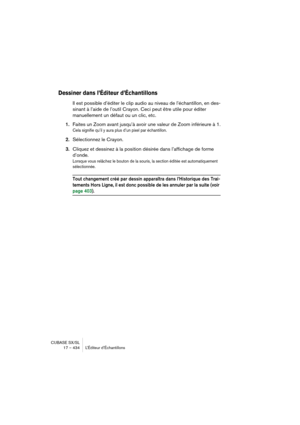 Page 434CUBASE SX/SL
17 – 434 L’Éditeur d’Échantillons
Dessiner dans l’Éditeur d’Échantillons
Il est possible d’éditer le clip audio au niveau de l’échantillon, en des-
sinant à l’aide de l’outil Crayon. Ceci peut être utile pour éditer 
manuellement un défaut ou un clic, etc.
1.Faites un Zoom avant jusqu’à avoir une valeur de Zoom inférieure à 1.
Cela signifie qu’il y aura plus d’un pixel par échantillon.
2.Sélectionnez le Crayon.
3.Cliquez et dessinez à la position désirée dans l’affichage de forme 
d’onde....