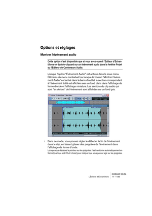 Page 435CUBASE SX/SL
L’Éditeur d’Échantillons 17 – 435
Options et réglages
Montrer l’événement audio
Cette option n’est disponible que si vous avez ouvert l’Éditeur d’Échan-
tillons en double-cliquant sur un événement audio dans la fenêtre Projet 
ou l’Éditeur de Conteneurs Audio.
Lorsque l’option “Événement Audio” est activée dans le sous-menu 
Éléments du menu contextuel (ou lorsque le bouton “Montrer l’événe-
ment Audio” est activé dans la barre d’outils), la section correspondant 
à l’événement édité est...