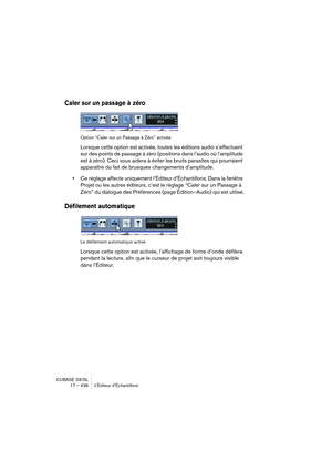 Page 436CUBASE SX/SL
17 – 436 L’Éditeur d’Échantillons
Caler sur un passage à zéro
Option “Caler sur un Passage à Zéro” activée
Lorsque cette option est activée, toutes les éditions audio s’effectuent 
sur des points de passage à zéro (positions dans l’audio où l’amplitude 
est à zéro). Ceci vous aidera à éviter les bruits parasites qui pourraient 
apparaître du fait de brusques changements d’amplitude.
•Ce réglage affecte uniquement l’Éditeur d’Échantillons. Dans la fenêtre 
Projet ou les autres éditeurs, c’est...