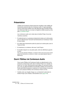 Page 438CUBASE SX/SL
18 – 438 L’Éditeur de Conteneurs Audio
Présentation
L’Éditeur de Conteneurs Audio permet de visualiser et de modifier les 
événements présents dans les conteneurs audio. Il s’agit essentielle-
ment du même type d’édition que celle effectuée dans la fenêtre Projet : 
rien d’étonnant, dès lors, à ce que ce chapitre se réfère souvent au cha-
pitre “La fenêtre Projet”.
Les conteneurs audio sont créés dans la fenêtre Projet, d’une des 
manières suivantes :
•En sélectionnant un ou plusieurs...