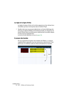 Page 440CUBASE SX/SL
18 – 440 L’Éditeur de Conteneurs Audio
La règle et la ligne d’infos
La règle et la ligne d’infos ont la même apparence et les mêmes fonc-
tionnalités que leurs homonymes dans la fenêtre Projet.
•Veuillez noter que vous pouvez sélectionner un format d’affichage dis-
tinct pour la règle de l’Éditeur de Conteneurs Audio, en cliquant sur le 
bouton Flèche situé à sa droite puis en sélectionnant une option depuis 
le menu local qui apparaît alors.
La liste des formats disponibles se trouve à la...