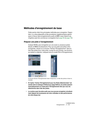 Page 45CUBASE SX/SL
Enregistrement 4 – 45
Méthodes d’enregistrement de base
Cette section décrit les principales méthodes pour enregistrer. Cepen-
dant, il y a des préparatifs et des procédures supplémentaires spécifi-
ques à chacun des enregistrements audio et MIDI. Lisez d’abord ces 
chapitres avant de commencer à enregistrer (voir page 50 et page 73).
Préparer une piste à l’enregistrement
Cubase SX/SL peut enregistrer sur une seule ou plusieurs pistes 
(Audio et MIDI) simultanément. Pour qu’une piste soit...