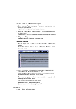 Page 448CUBASE SX/SL
18 – 448 L’Éditeur de Conteneurs Audio
Créer un conteneur audio à partir de régions
1.Dans la fenêtre Projet, sélectionnez l’événement que vous avez enre-
gistré en mode Boucle.
Après l’enregistrement, cette sélection lira la dernière prise.
2.Déroulez le menu Audio, et sélectionnez “Convertir les Événements 
en Conteneurs”.
Un message vous demande si vous désirez créer des conteneurs à partir des régions.
3.Cliquez sur “Régions”.
L’événement audio est alors converti en conteneur audio....