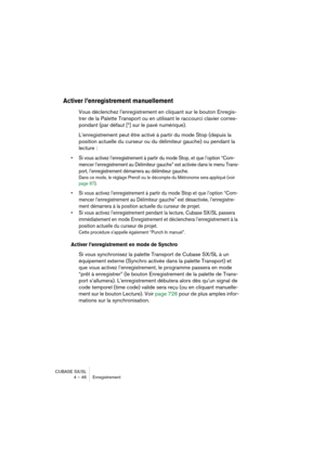 Page 46CUBASE SX/SL
4 – 46 Enregistrement
Activer l’enregistrement manuellement
Vous déclenchez l’enregistrement en cliquant sur le bouton Enregis-
trer de la Palette Transport ou en utilisant le raccourci clavier corres-
pondant (par défaut [*] sur le pavé numérique).
L’enregistrement peut être activé à partir du mode Stop (depuis la 
position actuelle du curseur ou du délimiteur gauche) ou pendant la 
lecture :
• Si vous activez l’enregistrement à partir du mode Stop, et que l’option “Com-
mencer...