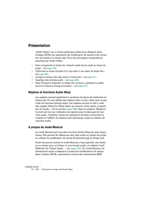 Page 452CUBASE SX/SL
19 – 452 Traitement en temps réel Audio Warp
Présentation
“Audio Warp” est un terme générique utilisé pour désigner dans 
Cubase SX/SL les opérations de modification de durée et de correc-
tion de hauteur en temps réel. Voici les principales manipulations 
assurées par Audio Warp :
• Faire correspondre le tempo de n’importe quelle boucle audio au tempo du 
projet – voir page 454.
• Uniformiser le tempo fluctuant d’un clip audio, à une valeur de tempo fixe – 
voir page 461.
• Corriger la...