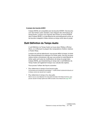 Page 453CUBASE SX/SL
Traitement en temps réel Audio Warp 19 – 453
À propos des boucles ACID®
Cubase SX/SL est compatible avec les boucles ACID®. Ces boucles 
sont des fichiers audio standard, mais intégrant des informations de 
tempo/durée. Lorsque vous importez des fichiers au format ACID® 
dans Cubase SX/SL, le mode Musical est automatiquement activé, et 
les boucles s’adaptent d’elles-mêmes au tempo entré dans le projet.
Outil Définition du Tempo Audio
L’outil Définition du Tempo Audio se trouve dans...