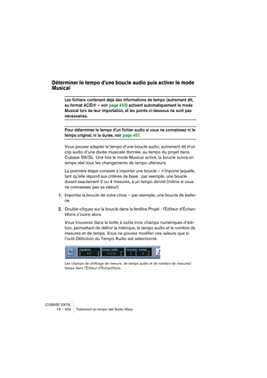 Page 454CUBASE SX/SL
19 – 454 Traitement en temps réel Audio Warp
Déterminer le tempo d’une boucle audio puis activer le mode 
Musical
Les fichiers contenant déjà des informations de tempo (autrement dit, 
au format ACID® – voir page 453) activent automatiquement le mode 
Musical lors de leur importation, et les points ci-dessous ne sont pas 
nécessaires.
Pour déterminer le tempo d’un fichier audio si vous ne connaissez ni le 
tempo original, ni la durée, voir page 457.
Vous pouvez adapter le tempo d’une boucle...